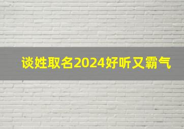 谈姓取名2024好听又霸气,谈姓取什么名字好听