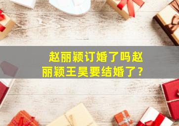 赵丽颖订婚了吗赵丽颖王昊要结婚了？,赵丽颖和王昊有一段恋情