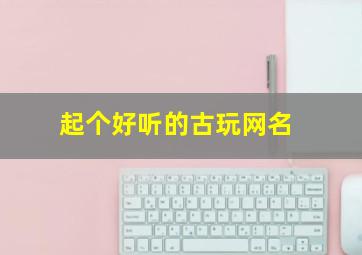 起个好听的古玩网名,关于古玩网名的名字