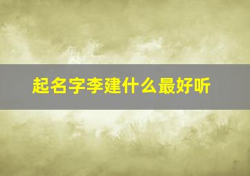 起名字李建什么最好听,李建啥的名字