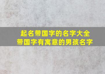 起名带国字的名字大全带国字有寓意的男孩名字,带国的名字含义