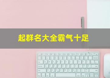 起群名大全霸气十足,起群名大全霸气十足的名字