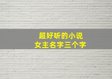 超好听的小说女主名字三个字,小说女主角名字唯美三个字