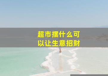 超市摆什么可以让生意招财,超市放什么东西好卖