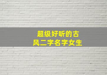 超级好听的古风二字名字女生,好听女生古风名字2字