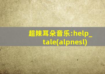 超辣耳朵音乐:help_tale(alpnesl)