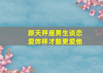 跟天秤座男生谈恋爱咋样才能更爱他,和天秤男相处的三个阶段