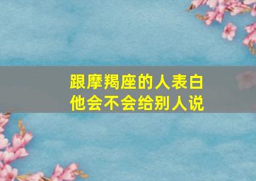 跟摩羯座的人表白他会不会给别人说,跟摩羯座的人表白他会不会给别人说话