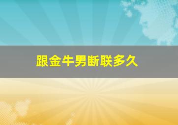 跟金牛男断联多久,收服金牛男一定记得断联