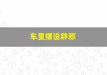 车里摆设辟邪,车里摆设辟邪的东西