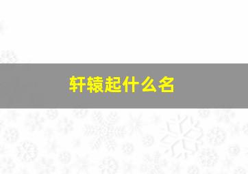 轩辕起什么名,轩辕起什么名字好听女孩