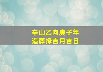 辛山乙向庚子年造葬择吉月吉日,辛山乙向能葬什么命