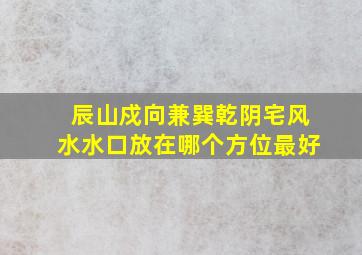 辰山戍向兼巽乾阴宅风水水口放在哪个方位最好,辰山戌向兼巽乾择日