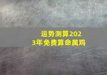 运势测算2023年免费算命属鸡,2023年属鸡的运势和财运怎样样吉星拱照运势喜人