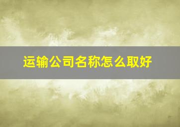 运输公司名称怎么取好,运输公司取个什么名字好寓意吉祥的企业名称