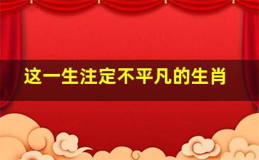 这一生注定不平凡的生肖,注定不平凡的人有哪些特征