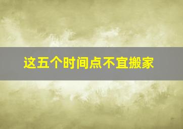 这五个时间点不宜搬家,请问搬家时候要注意的十大禁忌有人知道的吗