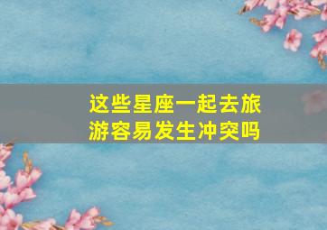 这些星座一起去旅游容易发生冲突吗,十二星座最适合去哪里旅游