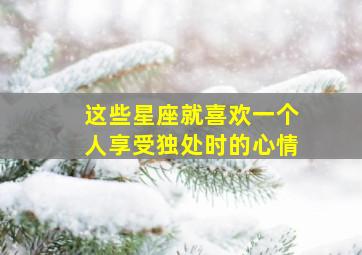 这些星座就喜欢一个人享受独处时的心情,这些星座就喜欢一个人享受独处时的心情吗