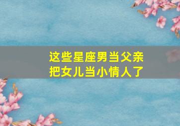 这些星座男当父亲把女儿当小情人了