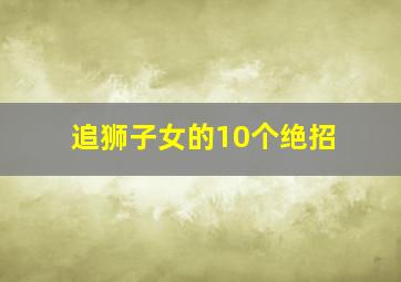 追狮子女的10个绝招,追狮子女怎么追