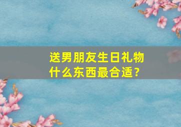 送男朋友生日礼物什么东西最合适？,送男朋友生日礼物排行榜实用