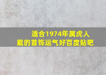 适合1974年属虎人戴的首饰运气好百度贴吧,74年属虎戴什么首饰