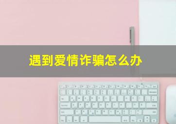 遇到爱情诈骗怎么办,遇到恋爱诈骗到哪里报警