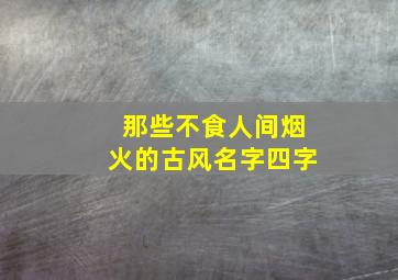 那些不食人间烟火的古风名字四字,四个字唯美古风名字有哪些四个字的唯美古风名字