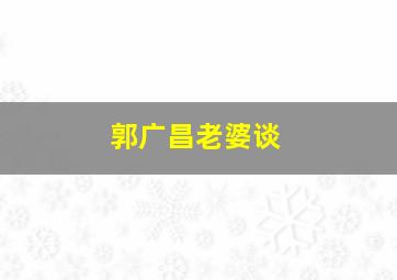 郭广昌老婆谈,郭广昌怎么了