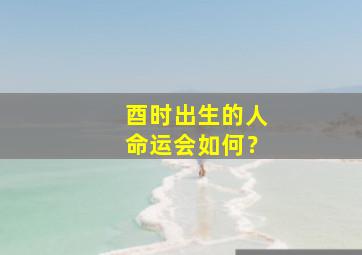 酉时出生的人命运会如何？,酉时出生的人好不好