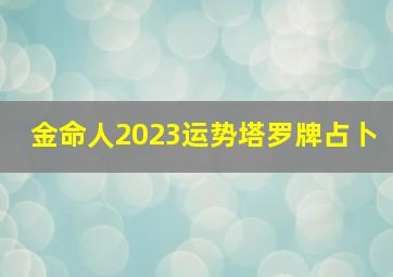 金命人2023运势塔罗牌占卜,2023年是金命还是水命