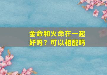 金命和火命在一起好吗？可以相配吗,金命和火命在一起好吗?可以相配吗女