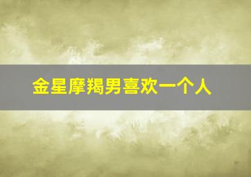 金星摩羯男喜欢一个人,金星摩羯男喜欢一个人是什么样子的