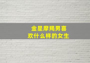 金星摩羯男喜欢什么样的女生,金星摩羯男喜欢什么样的女生呢