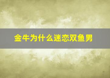 金牛为什么迷恋双鱼男,金牛为什么不能轻易爱上双鱼