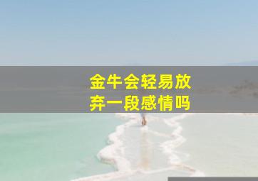 金牛会轻易放弃一段感情吗,金牛座是不是很容易放弃