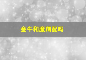 金牛和魔羯配吗,金牛跟摩羯合不合