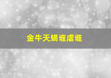 金牛天蝎谁虐谁,金牛天蝎谁虐谁爱