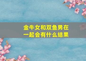 金牛女和双鱼男在一起会有什么结果,金牛女和双鱼男在一起会有什么结果吗