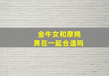 金牛女和摩羯男在一起合适吗,金牛女和摩羯男在一起合适吗