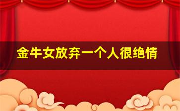 金牛女放弃一个人很绝情,金牛女放弃一个人还会回头吗