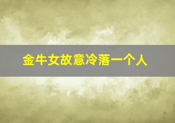 金牛女故意冷落一个人,金牛座女生冷落你