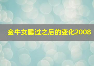 金牛女睡过之后的变化2008,金牛女和你睡过之后