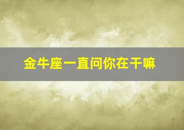 金牛座一直问你在干嘛,金牛座一直问你在干嘛啥意思