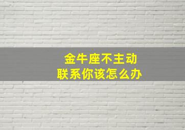 金牛座不主动联系你该怎么办,金牛座的人不主动联系你为什么