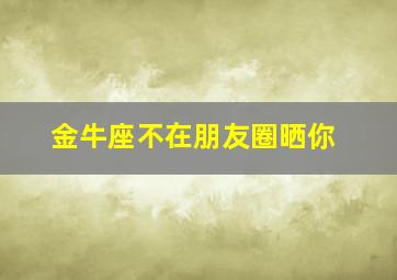 金牛座不在朋友圈晒你,金牛座评论你的朋友圈却不主动找你