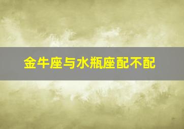 金牛座与水瓶座配不配,金牛座和水瓶座相配吗