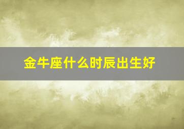 金牛座什么时辰出生好,金牛座几点出生