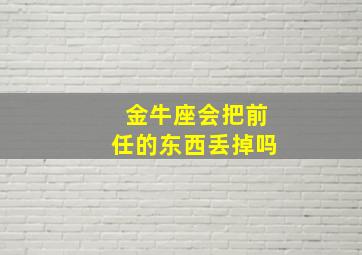 金牛座会把前任的东西丢掉吗,金牛女会和前任复合吗